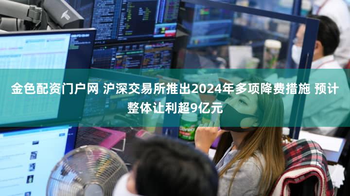 金色配资门户网 沪深交易所推出2024年多项降费措施 预计整体让利超9亿元