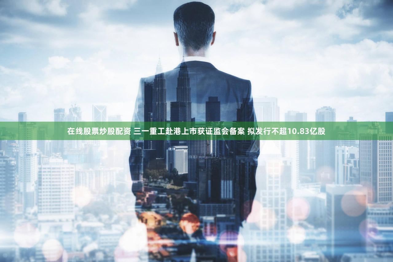 在线股票炒股配资 三一重工赴港上市获证监会备案 拟发行不超10.83亿股