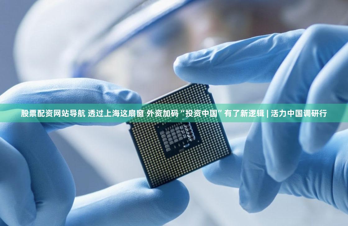 股票配资网站导航 透过上海这扇窗 外资加码“投资中国”有了新逻辑 | 活力中国调研行