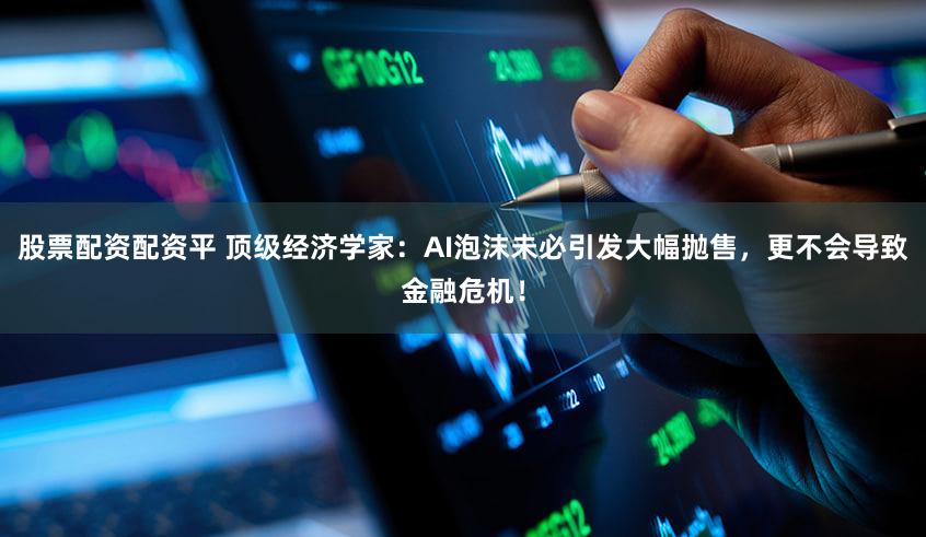 股票配资配资平 顶级经济学家：AI泡沫未必引发大幅抛售，更不会导致金融危机！