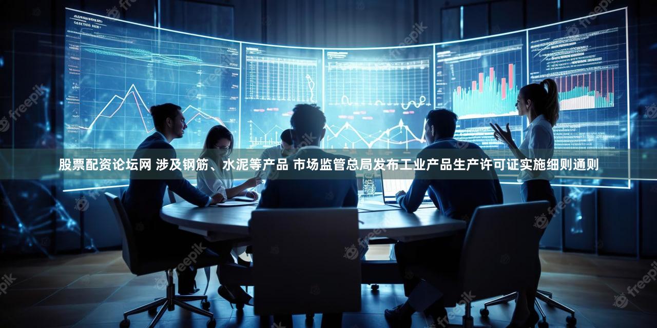 股票配资论坛网 涉及钢筋、水泥等产品 市场监管总局发布工业产品生产许可证实施细则通则