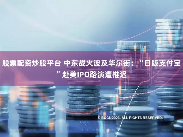 股票配资炒股平台 中东战火波及华尔街：“日版支付宝”赴美IPO路演遭推迟