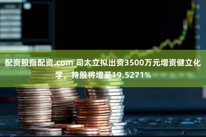 配资股指配资.com 司太立拟出资3500万元增资健立化学，持股将增至19.5271%