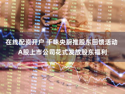 在线配资开户 千味央厨推股东回馈活动 A股上市公司花式发放股东福利