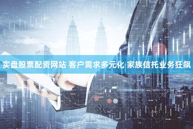 实盘股票配资网站 客户需求多元化 家族信托业务狂飙