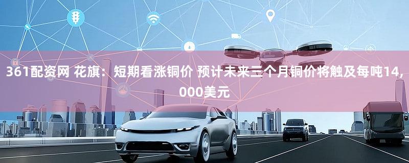 361配资网 花旗：短期看涨铜价 预计未来三个月铜价将触及每吨14,000美元