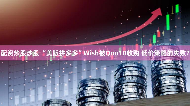 配资炒股炒股 “美版拼多多”Wish被Qoo10收购 低价策略的失败？
