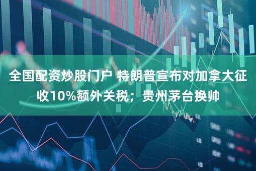 全国配资炒股门户 特朗普宣布对加拿大征收10%额外关税；贵州茅台换帅