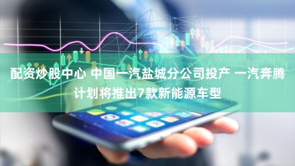 配资炒股中心 中国一汽盐城分公司投产 一汽奔腾计划将推出7款新能源车型