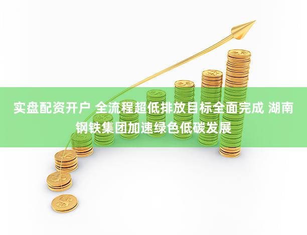实盘配资开户 全流程超低排放目标全面完成 湖南钢铁集团加速绿色低碳发展