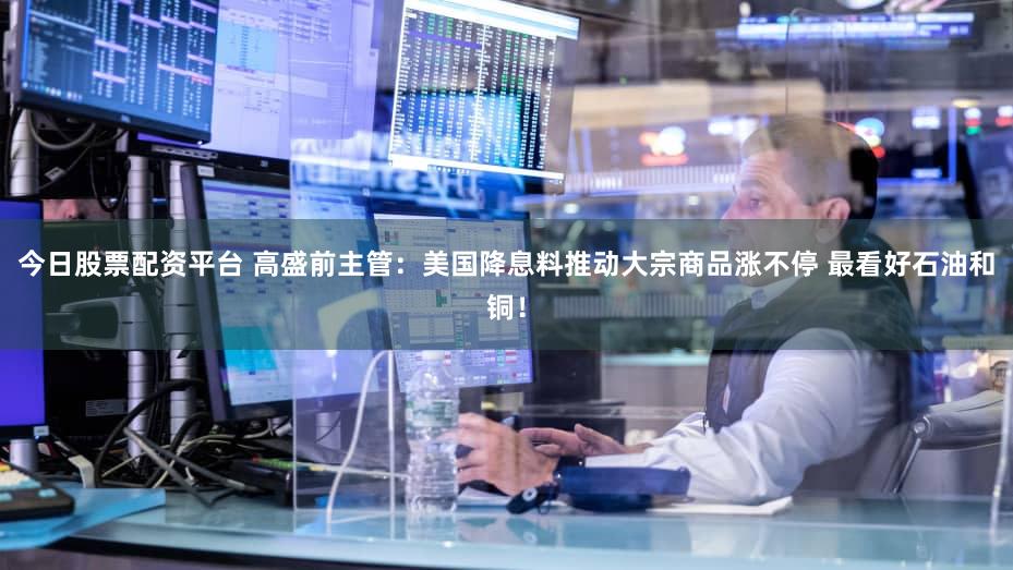 今日股票配资平台 高盛前主管：美国降息料推动大宗商品涨不停 最看好石油和铜！