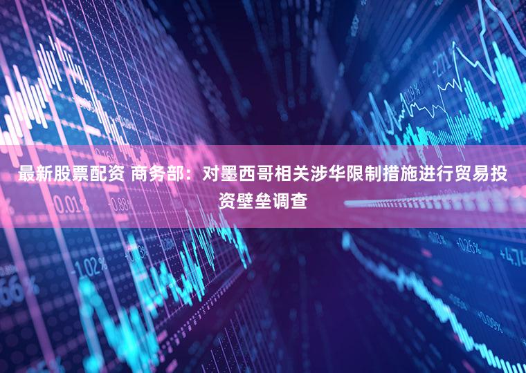 最新股票配资 商务部：对墨西哥相关涉华限制措施进行贸易投资壁垒调查
