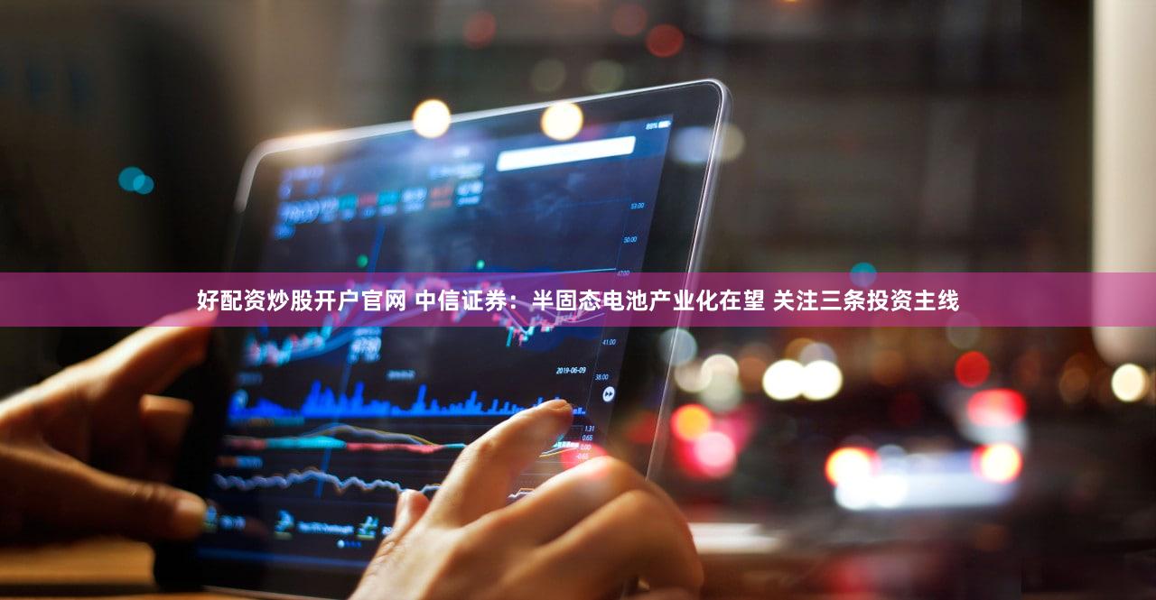 好配资炒股开户官网 中信证券：半固态电池产业化在望 关注三条投资主线