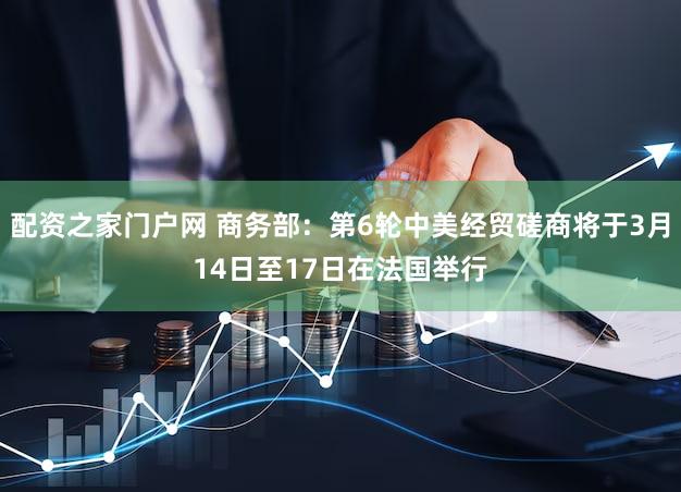 配资之家门户网 商务部：第6轮中美经贸磋商将于3月14日至17日在法国举行