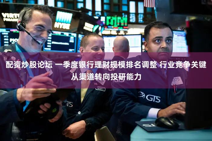 配资炒股论坛 一季度银行理财规模排名调整 行业竞争关键从渠道转向投研能力