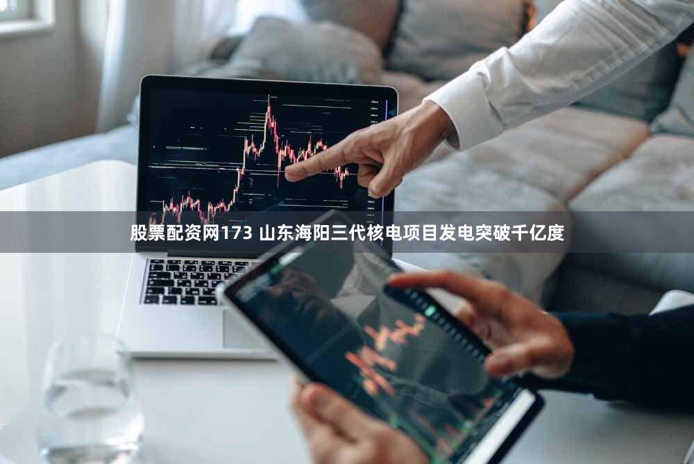 股票配资网173 山东海阳三代核电项目发电突破千亿度